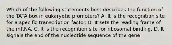 Which of the following statements best describes the function of the TATA box in eukaryotic promoters? A. It is the recognition site for a specific transcription factor. B. It sets the reading frame of the mRNA. C. It is the recognition site for ribosomal binding. D. It signals the end of the nucleotide sequence of the gene