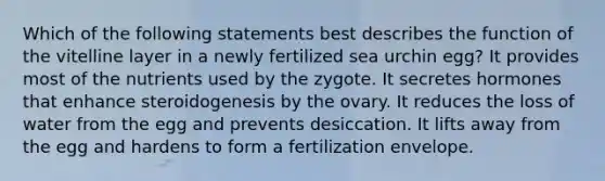 Which of the following statements best describes the function of the vitelline layer in a newly fertilized sea urchin egg? It provides most of the nutrients used by the zygote. It secretes hormones that enhance steroidogenesis by the ovary. It reduces the loss of water from the egg and prevents desiccation. It lifts away from the egg and hardens to form a fertilization envelope.