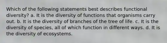 Which of the following statements best describes functional diversity? a. It is the diversity of functions that organisms carry out. b. It is the diversity of branches of the tree of life. c. It is the diversity of species, all of which function in different ways. d. It is the diversity of ecosystems.