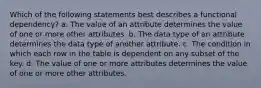 Which of the following statements best describes a functional dependency? a. The value of an attribute determines the value of one or more other attributes. b. The data type of an attribute determines the data type of another attribute. c. The condition in which each row in the table is dependent on any subset of the key. d. The value of one or more attributes determines the value of one or more other attributes.