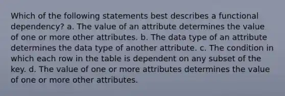 Which of the following statements best describes a functional dependency? a. The value of an attribute determines the value of one or more other attributes. b. The data type of an attribute determines the data type of another attribute. c. The condition in which each row in the table is dependent on any subset of the key. d. The value of one or more attributes determines the value of one or more other attributes.