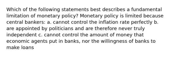 Which of the following statements best describes a fundamental limitation of monetary policy? Monetary policy is limited because central bankers: a. cannot control the inflation rate perfectly b. are appointed by politicians and are therefore never truly independent c. cannot control the amount of money that economic agents put in banks, nor the willingness of banks to make loans