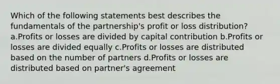 Which of the following statements best describes the fundamentals of the partnership's profit or loss distribution? a.Profits or losses are divided by capital contribution b.Profits or losses are divided equally c.Profits or losses are distributed based on the number of partners d.Profits or losses are distributed based on partner's agreement ​