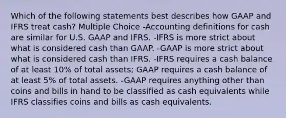 Which of the following statements best describes how GAAP and IFRS treat cash? Multiple Choice -Accounting definitions for cash are similar for U.S. GAAP and IFRS. -IFRS is more strict about what is considered cash than GAAP. -GAAP is more strict about what is considered cash than IFRS. -IFRS requires a cash balance of at least 10% of total assets; GAAP requires a cash balance of at least 5% of total assets. -GAAP requires anything other than coins and bills in hand to be classified as cash equivalents while IFRS classifies coins and bills as cash equivalents.