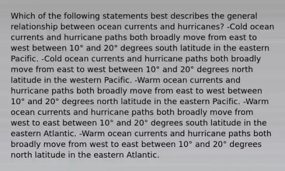 Which of the following statements best describes the general relationship between ocean currents and hurricanes? -Cold ocean currents and hurricane paths both broadly move from east to west between 10° and 20° degrees south latitude in the eastern Pacific. -Cold ocean currents and hurricane paths both broadly move from east to west between 10° and 20° degrees north latitude in the western Pacific. -Warm ocean currents and hurricane paths both broadly move from east to west between 10° and 20° degrees north latitude in the eastern Pacific. -Warm ocean currents and hurricane paths both broadly move from west to east between 10° and 20° degrees south latitude in the eastern Atlantic. -Warm ocean currents and hurricane paths both broadly move from west to east between 10° and 20° degrees north latitude in the eastern Atlantic.