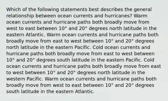 Which of the following statements best describes the general relationship between ocean currents and hurricanes? Warm ocean currents and hurricane paths both broadly move from west to east between 10° and 20° degrees north latitude in the eastern Atlantic. Warm ocean currents and hurricane paths both broadly move from east to west between 10° and 20° degrees north latitude in the eastern Pacific. Cold ocean currents and hurricane paths both broadly move from east to west between 10° and 20° degrees south latitude in the eastern Pacific. Cold ocean currents and hurricane paths both broadly move from east to west between 10° and 20° degrees north latitude in the western Pacific. Warm ocean currents and hurricane paths both broadly move from west to east between 10° and 20° degrees south latitude in the eastern Atlantic.