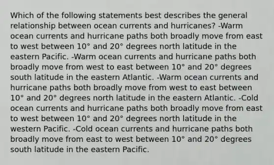 Which of the following statements best describes the general relationship between ocean currents and hurricanes? -Warm ocean currents and hurricane paths both broadly move from east to west between 10° and 20° degrees north latitude in the eastern Pacific. -Warm ocean currents and hurricane paths both broadly move from west to east between 10° and 20° degrees south latitude in the eastern Atlantic. -Warm ocean currents and hurricane paths both broadly move from west to east between 10° and 20° degrees north latitude in the eastern Atlantic. -Cold ocean currents and hurricane paths both broadly move from east to west between 10° and 20° degrees north latitude in the western Pacific. -Cold ocean currents and hurricane paths both broadly move from east to west between 10° and 20° degrees south latitude in the eastern Pacific.