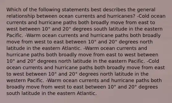 Which of the following statements best describes the general relationship between ocean currents and hurricanes? -Cold ocean currents and hurricane paths both broadly move from east to west between 10° and 20° degrees south latitude in the eastern Pacific. -Warm ocean currents and hurricane paths both broadly move from west to east between 10° and 20° degrees north latitude in the eastern Atlantic. -Warm ocean currents and hurricane paths both broadly move from east to west between 10° and 20° degrees north latitude in the eastern Pacific. -Cold ocean currents and hurricane paths both broadly move from east to west between 10° and 20° degrees north latitude in the western Pacific. -Warm ocean currents and hurricane paths both broadly move from west to east between 10° and 20° degrees south latitude in the eastern Atlantic.