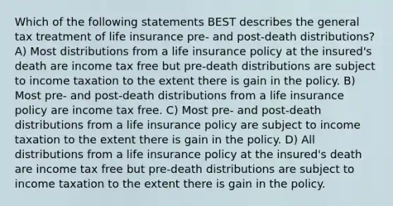 Which of the following statements BEST describes the general tax treatment of life insurance pre- and post-death distributions? A) Most distributions from a life insurance policy at the insured's death are income tax free but pre-death distributions are subject to income taxation to the extent there is gain in the policy. B) Most pre- and post-death distributions from a life insurance policy are income tax free. C) Most pre- and post-death distributions from a life insurance policy are subject to income taxation to the extent there is gain in the policy. D) All distributions from a life insurance policy at the insured's death are income tax free but pre-death distributions are subject to income taxation to the extent there is gain in the policy.