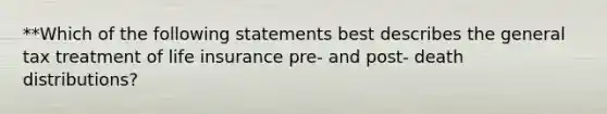 **Which of the following statements best describes the general tax treatment of life insurance pre- and post- death distributions?