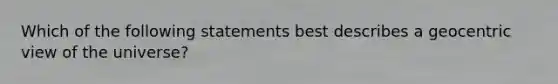 Which of the following statements best describes a geocentric view of the universe?