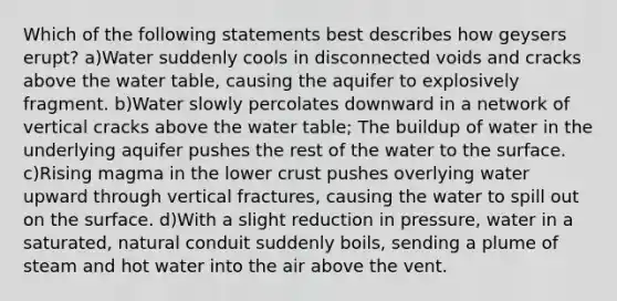 Which of the following statements best describes how geysers erupt? a)Water suddenly cools in disconnected voids and cracks above the water table, causing the aquifer to explosively fragment. b)Water slowly percolates downward in a network of vertical cracks above the water table; The buildup of water in the underlying aquifer pushes the rest of the water to the surface. c)Rising magma in the lower crust pushes overlying water upward through vertical fractures, causing the water to spill out on the surface. d)With a slight reduction in pressure, water in a saturated, natural conduit suddenly boils, sending a plume of steam and hot water into the air above the vent.