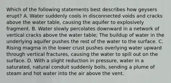 Which of the following statements best describes how geysers erupt? A. Water suddenly cools in disconnected voids and cracks above the water table, causing the aquifer to explosively fragment. B. Water slowly percolates downward in a network of vertical cracks above the water table; The buildup of water in the underlying aquifer pushes the rest of the water to the surface. C. Rising magma in the lower crust pushes overlying water upward through vertical fractures, causing the water to spill out on the surface. D. With a slight reduction in pressure, water in a saturated, natural conduit suddenly boils, sending a plume of steam and hot water into the air above the vent.