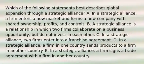 Which of the following statements best describes global expansion through a strategic alliance? A. In a strategic alliance, a firm enters a new market and forms a new company with shared ownership, profits, and controls. B. A strategic alliance is a relationship in which two firms collaborate on a business opportunity, but do not invest in each other. C. In a strategic alliance, two firms enter into a franchise agreement. D. In a strategic alliance, a firm in one country sends products to a firm in another country. E. In a strategic alliance, a firm signs a trade agreement with a firm in another country.