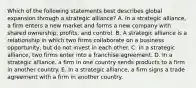 Which of the following statements best describes global expansion through a strategic alliance? A. In a strategic alliance, a firm enters a new market and forms a new company with shared ownership, profits, and control. B. A strategic alliance is a relationship in which two firms collaborate on a business opportunity, but do not invest in each other. C. In a strategic alliance, two firms enter into a franchise agreement. D. In a strategic alliance, a firm in one country sends products to a firm in another country. E. In a strategic alliance, a firm signs a trade agreement with a firm in another country.