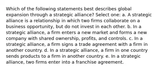 Which of the following statements best describes global expansion through a strategic alliance? Select one: a. A strategic alliance is a relationship in which two firms collaborate on a business opportunity, but do not invest in each other. b. In a strategic alliance, a firm enters a new market and forms a new company with shared ownership, profits, and controls. c. In a strategic alliance, a firm signs a trade agreement with a firm in another country. d. In a strategic alliance, a firm in one country sends products to a firm in another country. e. In a strategic alliance, two firms enter into a franchise agreement.