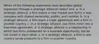 Which of the following statements best describes global expansion through a strategic alliance? Select one: a. In a strategic alliance, a firm enters a new market and forms a new company with shared ownership, profits, and controls. b. In a strategic alliance, a firm signs a trade agreement with a firm in another country. c. In a strategic alliance, two firms enter into a franchise agreement. d. A strategic alliance is a relationship in which two firms collaborate on a business opportunity, but do not invest in each other. e. In a strategic alliance, a firm in one country sends products to a firm in another country.