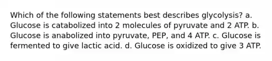 Which of the following statements best describes glycolysis? a. Glucose is catabolized into 2 molecules of pyruvate and 2 ATP. b. Glucose is anabolized into pyruvate, PEP, and 4 ATP. c. Glucose is fermented to give lactic acid. d. Glucose is oxidized to give 3 ATP.