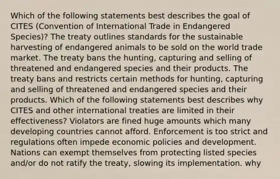 Which of the following statements best describes the goal of CITES (Convention of International Trade in Endangered Species)? The treaty outlines standards for the sustainable harvesting of endangered animals to be sold on the world trade market. The treaty bans the hunting, capturing and selling of threatened and endangered species and their products. The treaty bans and restricts certain methods for hunting, capturing and selling of threatened and endangered species and their products. Which of the following statements best describes why CITES and other international treaties are limited in their effectiveness? Violators are fined huge amounts which many developing countries cannot afford. Enforcement is too strict and regulations often impede economic policies and development. Nations can exempt themselves from protecting listed species and/or do not ratify the treaty, slowing its implementation. why