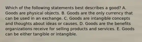 Which of the following statements best describes a good? A. Goods are physical objects. B. Goods are the only currency that can be used in an exchange. C. Goods are intangible concepts and thoughts about ideas or causes. D. Goods are the benefits organizations receive for selling products and services. E. Goods can be either tangible or intangible.