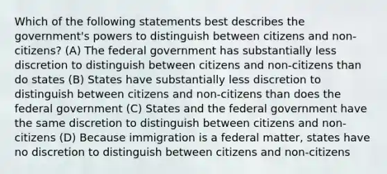 Which of the following statements best describes the government's powers to distinguish between citizens and non-citizens? (A) The federal government has substantially less discretion to distinguish between citizens and non-citizens than do states (B) States have substantially less discretion to distinguish between citizens and non-citizens than does the federal government (C) States and the federal government have the same discretion to distinguish between citizens and non-citizens (D) Because immigration is a federal matter, states have no discretion to distinguish between citizens and non-citizens