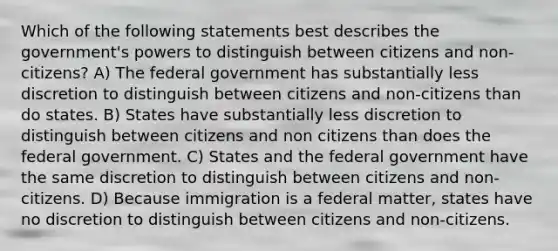 Which of the following statements best describes the government's powers to distinguish between citizens and non-citizens? A) The federal government has substantially less discretion to distinguish between citizens and non-citizens than do states. B) States have substantially less discretion to distinguish between citizens and non citizens than does the federal government. C) States and the federal government have the same discretion to distinguish between citizens and non-citizens. D) Because immigration is a federal matter, states have no discretion to distinguish between citizens and non-citizens.