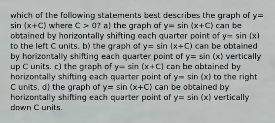 which of the following statements best describes the graph of y= sin (x+C) where C > 0? a) the graph of y= sin (x+C) can be obtained by horizontally shifting each quarter point of y= sin (x) to the left C units. b) the graph of y= sin (x+C) can be obtained by horizontally shifting each quarter point of y= sin (x) vertically up C units. c) the graph of y= sin (x+C) can be obtained by horizontally shifting each quarter point of y= sin (x) to the right C units. d) the graph of y= sin (x+C) can be obtained by horizontally shifting each quarter point of y= sin (x) vertically down C units.