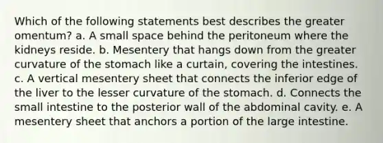 Which of the following statements best describes the greater omentum? a. A small space behind the peritoneum where the kidneys reside. b. Mesentery that hangs down from the greater curvature of the stomach like a curtain, covering the intestines. c. A vertical mesentery sheet that connects the inferior edge of the liver to the lesser curvature of the stomach. d. Connects the small intestine to the posterior wall of the abdominal cavity. e. A mesentery sheet that anchors a portion of the large intestine.