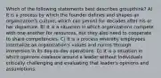 Which of the following statements best describes groupthink? A) It is a process by which the founder defines and shapes an organization's culture, which can persist for decades after his or her departure. B) It is a situation in which organizations compete with one another for resources, but they also need to cooperate to share competencies. C) It is a process whereby employees internalize an organization's values and norms through immersion in its day-to-day operations. D) It is a situation in which opinions coalesce around a leader without individuals critically challenging and evaluating that leader's opinions and assumptions.