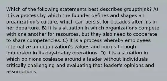 Which of the following statements best describes groupthink? A) It is a process by which the founder defines and shapes an organization's culture, which can persist for decades after his or her departure. B) It is a situation in which organizations compete with one another for resources, but they also need to cooperate to share competencies. C) It is a process whereby employees internalize an organization's values and norms through immersion in its day-to-day operations. D) It is a situation in which opinions coalesce around a leader without individuals critically challenging and evaluating that leader's opinions and assumptions.