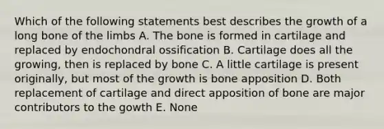 Which of the following statements best describes the growth of a long bone of the limbs A. The bone is formed in cartilage and replaced by endochondral ossification B. Cartilage does all the growing, then is replaced by bone C. A little cartilage is present originally, but most of the growth is bone apposition D. Both replacement of cartilage and direct apposition of bone are major contributors to the gowth E. None