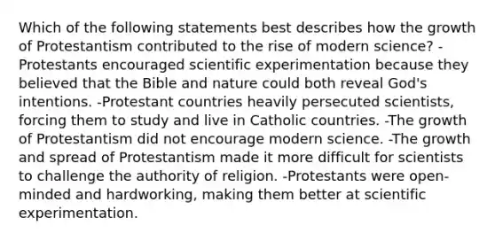 Which of the following statements best describes how the growth of Protestantism contributed to the rise of modern science? -Protestants encouraged scientific experimentation because they believed that the Bible and nature could both reveal God's intentions. -Protestant countries heavily persecuted scientists, forcing them to study and live in Catholic countries. -The growth of Protestantism did not encourage modern science. -The growth and spread of Protestantism made it more difficult for scientists to challenge the authority of religion. -Protestants were open-minded and hardworking, making them better at scientific experimentation.