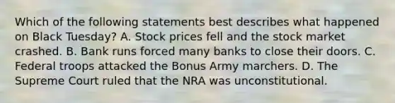 Which of the following statements best describes what happened on Black Tuesday? A. Stock prices fell and the stock market crashed. B. Bank runs forced many banks to close their doors. C. Federal troops attacked the Bonus Army marchers. D. The Supreme Court ruled that the NRA was unconstitutional.