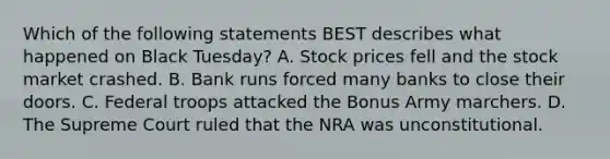 Which of the following statements BEST describes what happened on Black Tuesday? A. Stock prices fell and the stock market crashed. B. Bank runs forced many banks to close their doors. C. Federal troops attacked the Bonus Army marchers. D. The Supreme Court ruled that the NRA was unconstitutional.