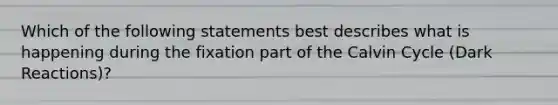 Which of the following statements best describes what is happening during the fixation part of the Calvin Cycle (Dark Reactions)?