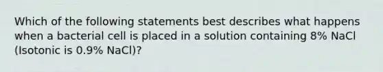 Which of the following statements best describes what happens when a bacterial cell is placed in a solution containing 8% NaCl (Isotonic is 0.9% NaCl)?