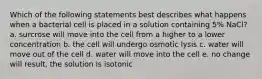 Which of the following statements best describes what happens when a bacterial cell is placed in a solution containing 5% NaCl? a. surcrose will move into the cell from a higher to a lower concentration b. the cell will undergo osmotic lysis c. water will move out of the cell d. water will move into the cell e. no change will result, the solution is isotonic