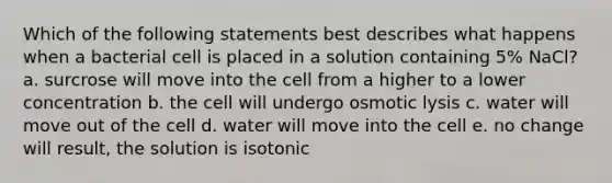 Which of the following statements best describes what happens when a bacterial cell is placed in a solution containing 5% NaCl? a. surcrose will move into the cell from a higher to a lower concentration b. the cell will undergo osmotic lysis c. water will move out of the cell d. water will move into the cell e. no change will result, the solution is isotonic