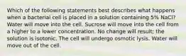 Which of the following statements best describes what happens when a bacterial cell is placed in a solution containing 5% NaCl? Water will move into the cell. Sucrose will move into the cell from a higher to a lower concentration. No change will result; the solution is isotonic. The cell will undergo osmotic lysis. Water will move out of the cell.