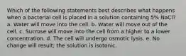 Which of the following statements best describes what happens when a bacterial cell is placed in a solution containing 5% NaCl? a. Water will move into the cell. b. Water will move out of the cell. c. Sucrose will move into the cell from a higher to a lower concentration. d. The cell will undergo osmotic lysis. e. No change will result; the solution is isotonic.