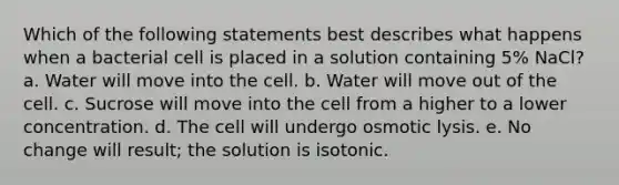 Which of the following statements best describes what happens when a bacterial cell is placed in a solution containing 5% NaCl? a. Water will move into the cell. b. Water will move out of the cell. c. Sucrose will move into the cell from a higher to a lower concentration. d. The cell will undergo osmotic lysis. e. No change will result; the solution is isotonic.