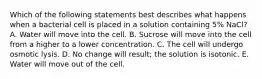 Which of the following statements best describes what happens when a bacterial cell is placed in a solution containing 5% NaCl? A. Water will move into the cell. B. Sucrose will move into the cell from a higher to a lower concentration. C. The cell will undergo osmotic lysis. D. No change will result; the solution is isotonic. E. Water will move out of the cell.