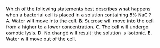 Which of the following statements best describes what happens when a bacterial cell is placed in a solution containing 5% NaCl? A. Water will move into the cell. B. Sucrose will move into the cell from a higher to a lower concentration. C. The cell will undergo osmotic lysis. D. No change will result; the solution is isotonic. E. Water will move out of the cell.