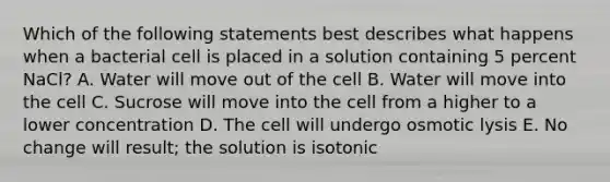 Which of the following statements best describes what happens when a bacterial cell is placed in a solution containing 5 percent NaCl? A. Water will move out of the cell B. Water will move into the cell C. Sucrose will move into the cell from a higher to a lower concentration D. The cell will undergo osmotic lysis E. No change will result; the solution is isotonic