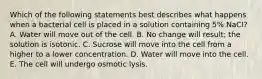 Which of the following statements best describes what happens when a bacterial cell is placed in a solution containing 5% NaCI? A. Water will move out of the cell. B. No change will result; the solution is isotonic. C. Sucrose will move into the cell from a higher to a lower concentration. D. Water will move into the cell. E. The cell will undergo osmotic lysis.