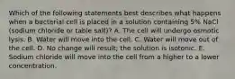 Which of the following statements best describes what happens when a bacterial cell is placed in a solution containing 5% NaCl (sodium chloride or table salt)? A. The cell will undergo osmotic lysis. B. Water will move into the cell. C. Water will move out of the cell. D. No change will result; the solution is isotonic. E. Sodium chloride will move into the cell from a higher to a lower concentration.