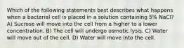 Which of the following statements best describes what happens when a bacterial cell is placed in a solution containing 5% NaCI? A) Sucrose will move into the cell from a higher to a lower concentration. B) The cell will undergo osmotic lysis. C) Water will move out of the cell. D) Water will move into the cell.