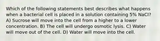 Which of the following statements best describes what happens when a bacterial cell is placed in a solution containing 5% NaCI? A) Sucrose will move into the cell from a higher to a lower concentration. B) The cell will undergo osmotic lysis. C) Water will move out of the cell. D) Water will move into the cell.