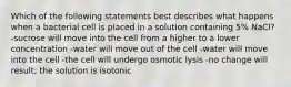 Which of the following statements best describes what happens when a bacterial cell is placed in a solution containing 5% NaCl? -sucrose will move into the cell from a higher to a lower concentration -water will move out of the cell -water will move into the cell -the cell will undergo osmotic lysis -no change will result; the solution is isotonic