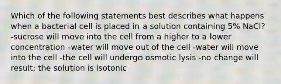 Which of the following statements best describes what happens when a bacterial cell is placed in a solution containing 5% NaCl? -sucrose will move into the cell from a higher to a lower concentration -water will move out of the cell -water will move into the cell -the cell will undergo osmotic lysis -no change will result; the solution is isotonic